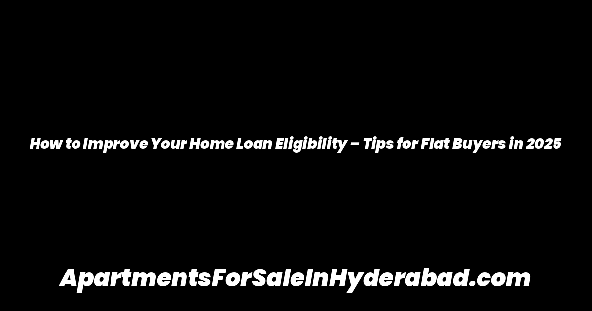 How to Improve Your Home Loan Eligibility – Tips for Flat Buyers in 2025